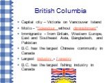British Columbia. Capital city – Victoria on Vancouver Island Motto - "Splendour without diminishment" Immigrants - from Britain, Western Europe, East and Southeast Asia, Bangladesh, and Pakistan B.C. has the largest Chinese community in Canada Largest industry - Forestry B.C. has the larg