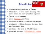 Manitoba. It is located in the center of Canada "Manitoba" - a Cree name meaning "the place where the spirit (manitou) speaks" Capital city – Winnipeg Motto-"Glorious and Free" Manitoba is home to many native peoples Immigrants - Britain, Europe, Europe, East and Southe
