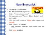 New Brunswick. Capital city – Fredericton It is the third-smallest province Motto - "Hope was restored" Many people are of French, British, Scottish and Irish origin N.B. - the main producer of lead, zinc, copper, and bismuth Main industry is forestry Paper, newspaper, magazines, tissue, w