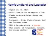 Newfoundland and Labrador. Capital city - St. John's Motto - "Seek ye first the Kingdom of God" People live in small fishing villages near the coast Immigrants - Britain, Western Europe, East and Southeast Asian Nfld. is the main producer of iron ore Main exports - oil, fish products, news