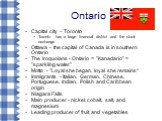 Ontario. Capital city – Toronto Toronto has a large financial district and the stock exchange Ottawa - the capital of Canada is in southern Ontario The Iroquoians - Ontario = "Kanadario" = "sparkling water" Motto - "Loyal she began, loyal she remains“ Immigrants - Italian, G