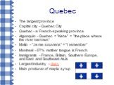 Quebec. The largest province Capital city - Quebec City Quebec - a French-speaking province Algonquin - Quebec = "Kebe" = "the place where the river narrows“ Motto - "Je me souviens" = "I remember" Montreal - 67% mother tongue is French Immigrants - France, Britain