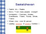 Saskatchewan. Capital city – Regina Motto: "From many peoples strength“ Immigrants - Germany, Ukraine, Scandinavia, Poland, Russia, Britain, France Wheat crop - over 54 percent Leading exporter of potash ( fertilizer )