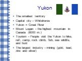 Yukon. The smallest territory Capital city – Whitehorse Yukon = Great River Mount Logan - the highest mountain in Canada (6000 m.) Tourism - People visit the Yukon to hike, raft, camp, rock climb, fish, see wildlife, and hunt The largest industry - mining (gold, lead, zinc and silver)