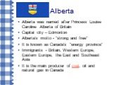 Alberta. Alberta was named after Princess Louise Caroline Alberta of Britain Capital city – Edmonton Alberta's motto - "strong and free" It is known as Canada's "energy province" Immigrants - Britain, Western Europe, Eastern Europe, the East and Southeast Asia It is the main prod