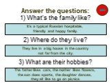 Answer the questions: 1) What’s the family like? 2) Where do they live? 3) What are their hobbies? It’s a typical Russian hospitable, friendly and happy family. They live in a big house in the country not far from the city. The father likes cars, the mother likes flowers, the son does sports, the da