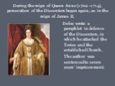 During the reign of Queen Anne (1702 -1714), persecution of the Dissenters began again, as in the reign of James II. Defoe wrote a pamphlet in defence of the Dissenters, in which he attacked the Tories and the established Church. The author was sentenced to seven years’ imprisonment.