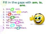Fill in the gaps with am, is, are. Dick is slim. I and Pam are smart. It is a parrot. Pigs are pink. I am a nice boy. My name is Bob. We are pupils. Mary’s cat is black.