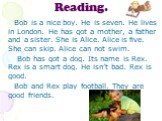 Reading. Bob is a nice boy. He is seven. He lives in London. He has got a mother, a father and a sister. She is Alice. Alice is five. She can skip. Alice can not swim. Bob has got a dog. Its name is Rex. Rex is a smart dog. He isn’t bad. Rex is good. Bob and Rex play football. They are good friends.