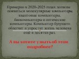 Примерно в 2020-2025 годах должны появиться молекулярные компьютеры, квантовые компьютеры, биокомпьютеры и оптические компьютеры. Компьютер будущего облегчит и упростит жизнь человека ещё в десятки раз. А вы хотите узнать об этом подробнее?