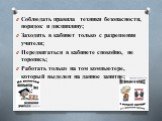 Соблюдать правила техники безопасности, порядок и дисциплину; Заходить в кабинет только с разрешения учителя; Передвигаться в кабинете спокойно, не торопясь; Работать только на том компьютере, который выделен на данное занятие;