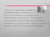 Хранение архивной информации, представляющей особую ценность, должно быть организовано в специальном охраняемом помещении. Специалисты рекомендуют хранить дубликаты архивов наиболее ценных данных в другом здании, на случай пожара или стихийного бедствия.