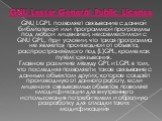GNU LGPL позволяет связывание с данной библиотекой или программой программы под любой лицензией, несовместимой с GNU GPL, при условии, что такая программа не является производной от объекта, распространяемого под (L)GPL, кроме как путём связывания. Главное различие между GPL и LGPL в том, что послед