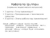 Работа по группам (изучение теоретических вопросов). 1 группа – Типы презентаций 2 группа – Программные и технические средства 3 группа – Этапы работы над презентацией Кроме учебника каждая группа получает раздаточный материал (дополнительный текст к параграфу, электронную презентацию и заполняет та