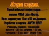 История создания: Первый мобильный телефон создали компании AT&Bell Labs и Motorola. На его создание ушло 15 лет и 100 млн. долларов. Разработчик и создатель - МАРТИН КУПЕР. Размеры первого телефона: высота - 25 см, ширина - 12 см, толщина - 5 см, вес - около 1 кг.