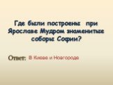 Где были построены при Ярославе Мудром знаменитые соборы Софии? В Киеве и Новгороде. Ответ:
