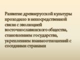 Развитие древнерусской культуры проходило в непосредственной связи с эволюцией восточнославянского общества, становлением государства, укреплением взаимоотношений с соседними странами