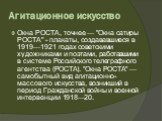 Агитационное искусство. Окна РОСТА, точнее — "Окна сатиры РОСТА" - плакаты, создававшиеся в 1919—1921 годах советскими художниками и поэтами, работавшими в системе Российского телеграфного агентства (РОСТА). "Окна РОСТА" — самобытный вид агитационно-массового искусства, возникший