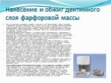 Нанесение и обжиг дентинного слоя фарфоровой массы. Этот этап наиболее трудоемкий и сложный и включает в себя моделирование, обжиг и коррекцию шлифованием. Дентинную фарфоровую массу готовят так же, как и грунтовую, разбавив фарфоровый порошок соответствующим раствором. Нанесение подготовленной фарф