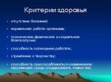 Критерии здоровья. отсутствие болезней; нормальная работа организма; психическое, физическое и социальное благополучие; способность полноценно работать; стремление к творчеству; способность приспосабливаться к изменениям окружающей среды (поддерживать гомеостаз).