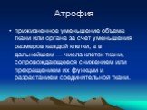 Атрофия. прижизненное уменьшение объема ткани или органа за счет уменьшения размеров каждой клетки, а в дальнейшем — числа клеток ткани, сопровождающееся снижением или прекращением их функции и разрастанием соединительной ткани.