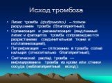 Исход тромбоза. Лизис тромба (фибринолиз) – полное разрушение тромба (благоприятный); Организация и реканализация (медленный лизис и фагоцитоз тромба сопровождаются разрастанием соединительной ткани и коллагенизацией); Петрификация — отложение в тромбе солей кальция (относительно благоприятный); Сеп