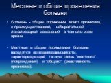 Местные и общие проявления болезни. Болезнь - общее поражение всего организма, с преимущественной, избирательной локализацией изменений в том или ином органе Местные и общие проявления болезни находятся во взаимозависимости, характеризующей тесную связь "местного" (повреждения) и "общ