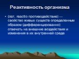 Реактивность организма. (лат. reactio противодействие) — свойство живых существ определенным образом (дифференцированно) отвечать на внешние воздействия и изменения в их внутренней среде