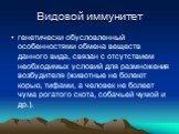 Видовой иммунитет. генетически обусловленный особенностями обмена веществ данного вида, связан с отсутствием необходимых условий для размножения возбудителя (животные не болеют корью, тифами, а человек не болеет чума рогатого скота, собачьей чумой и др.).