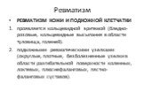 РЕВМАТИЗМ КОЖИ И ПОДКОЖНОЙ КЛЕТЧАТКИ проявляется кольцевидной эритемой (бледно-розовые, кольцевидные высыпания в области туловища, голеней). подкожными ревматическими узелками (округлые, плотные, безболезненные узелки в области разгибательной поверхности коленных, локтевых, плюснефаланговых, пястно-