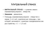 Митральный стеноз. МИТРАЛЬНЫЙ СТЕНОЗ — сужение левого атриовентрикулярного отверстия. Этиология: ревматизм. Площадь атриовентрикулярного отверстия в норме 4—6 см2, «критическая площадь», при которой начинаются заметные гемодинамические расстройства,—1 — 1,5 см2.