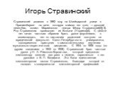 Игорь Стравинский. Стравинский родился в 1882 году на Швейцарской улице в Ораниенбауме на даче, которую снимал его отец — русский певец-бас, солист Мариинского театра Фёдор Стравинский[2][3]. Род Стравинских происходит из Волыни (Украина)[4]. С девяти лет начал частным образом брать уроки фортепиано