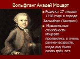 Вольфганг Амадей Моцарт. Родился 27 января 1756 года в городе Зальцбург (Австрия) Музыкальные способности Моцарта проявились в очень раннем возрасте, когда ему было около трёх лет.