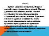 Дабыл. Дабыл - ударный инструмент, ободок с ручкой с двух сторон обтянут кожей. Обычно дабылом пользовались воины. Это был инструмент с очень громким звуком, служивший для подачи сигналов. В древние времена ударные инструменты имели широкое применение в жизни казахов. Громкие звуки ударных инструмен