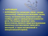 ИНТОНАЦИЯ ИНТОНАЦИЯ (от латинского intono - громко произношу), совокупность мелодики, ритма, темпа, интенсивности, акцентного строя, тембра и других просодических элементов речи. Интонация организует речь фонетически, является средством выражения различных синтаксических значений и категорий, а такж