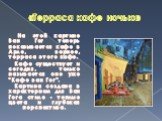 «Терраса кафе ночью». На этой картине Ван Гог теперь показывается кафе в Арле, вернее, терраса этого кафе. Кафе существует и сегодня, только называется оно уже "Кафе ван Гог". Картина создана в характерном для Ван Гога стиле - теплые цвета и глубокая перспектива.
