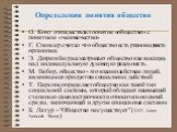 Определения понятия общество. О. Конт отождествлял понятие «общество» с понятием «человечество» Г. Спенсер считал что общество есть разновидность организма Э. Дюркгейм рассматривает общество как высшую, над индивидуальную духовную реальность. М. Вебер, общество - это взаимодействие людей, являющееся