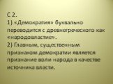 С 2. 1) «Демократия» буквально переводится с древнегреческого как «народовластие». 2) Главным, существенным признаком демократии является признание воли народа в качестве источника власти.