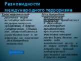 Разновидности международного терроризма. Транснациональный- различные акции негосударственных террористических организаций в других государствах. Однако, они осуществляются самостоятельно и не нацелены на изменение международных отношений. Международный криминальный терроризм- проявляется в действия