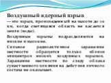 Воздушный ядерный взрыв — это взрыв, произведенный на высоте до 10 км, когда светящаяся область не касается земли (воды). Воздушные взрывы подразделяются на низкие и высо­кие. Сильное радиоактивное заражение местности образуется только вблизи эпицентров низких воздушных взрывов. Зара­жение местности