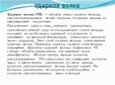 Ударная волна. Ударная волна (УВ) — область резко сжатого воздуха, распространяющаяся во все стороны от центра взрыва со сверхзвуковой скоростью. Раскаленные пары и газы, стремясь расшириться, производят резкий удар по окружающим слоям воздуха, сжимают их до больших давлений и плотности и нагревают 