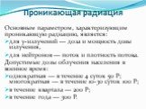 Основным параметром, характеризующим проникающую радиацию, является: для у-излучений — доза и мощность дозы излучения, для нейтронов — поток и плотность потока. Допустимые дозы облучения населения в военное время: однократная — в течение 4 суток 50 Р; многократная — в течение 10-30 суток 100 Р; в те