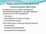 Виды ядерных взрывов и их поражающие факторы. В зависимости от задач, решаемых с применением ядерного оружия, ядерные взрывы могут производиться: в воздухе, на по­верхности земли и воды, под землей и водой. В соответствии с этим взрывы различают: воздушный, наземный (надводный), подзем­ный (подводны