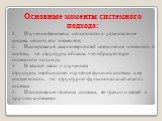 Основные моменты системного подхода: 1. Изучение феномена целостности и установление состава целого, его элементов. 2. Исследование закономерностей соединения элементов в систему, т.е. структуры объекта, что образует ядро системного подхода. 3. В тесной связи с изучением структуры необходимо изучени