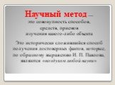 Научный метод — это совокупность способов, средств, приемов изучения какого-либо объекта. Это исторически сложившийся способ получения достоверных фактов, которые, по образному выражению И. П. Павлова, являются «воздухом любой науки»