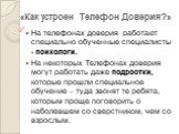 На телефонах доверия работают специально обученные специалисты - психологи. На некоторых Телефонах доверия могут работать даже подростки, которые прошли специальное обучение – туда звонят те ребята, которым проще поговорить о наболевшем со сверстником, чем со взрослым.