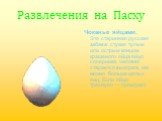 Развлечения на Пасху. Чоканье яйцами. Это старинная русская забава: стукая тупым или острым концом крашеного яйца яйцо соперника, человек старается выиграть как можно больше целых яиц. Если яйцо треснуло — проиграл!