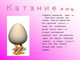 Катание яиц. Любимой пасхальной игрой на Руси было катание яиц: делали простой деревянный или картонный «каток», а вокруг него освобождали ровное пустое место, на котором раскладывали крашеные яйца, или маленькие призы, или игрушки. Играющие подходят по очереди к катку и катят свое яйцо; предмет, ко