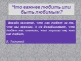 Мы добиваемся любви других, чтобы иметь лишний повод любить себя. Дени Дидро. Что важнее любить или быть любимым? Люди в большинстве своем не столько хотят испытать любовь, сколько ее внушить. Себастьян Шамфор. Не быть любимым - это всего лишь неудача, не любить - вот несчастье. А. Камю. Всегда каже