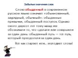 Забытые значения слов. Слово обыденный в современном русском языке означает «обыкновенный, заурядный, обычный»: обыденные привычки, обыденный поступок. Однако около двухсот лет тому назад им обозначали то, что сделали или совершили за один день: обыденный путь — тот путь, который преодолели за один 